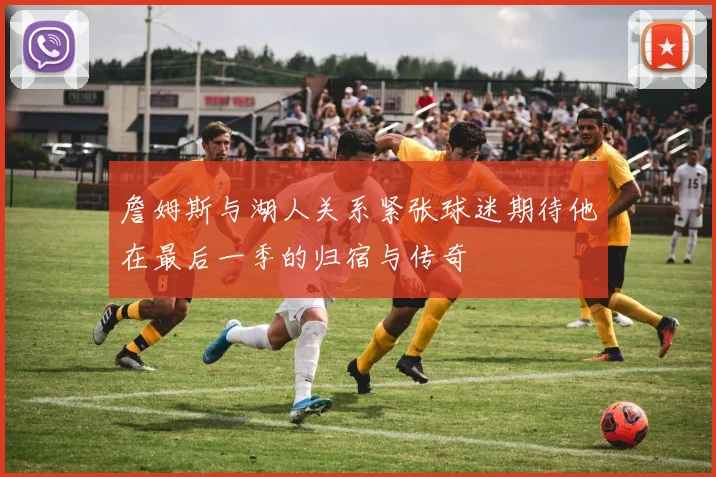 詹姆斯与湖人关系紧张球迷期待他在最后一季的归宿与传奇
