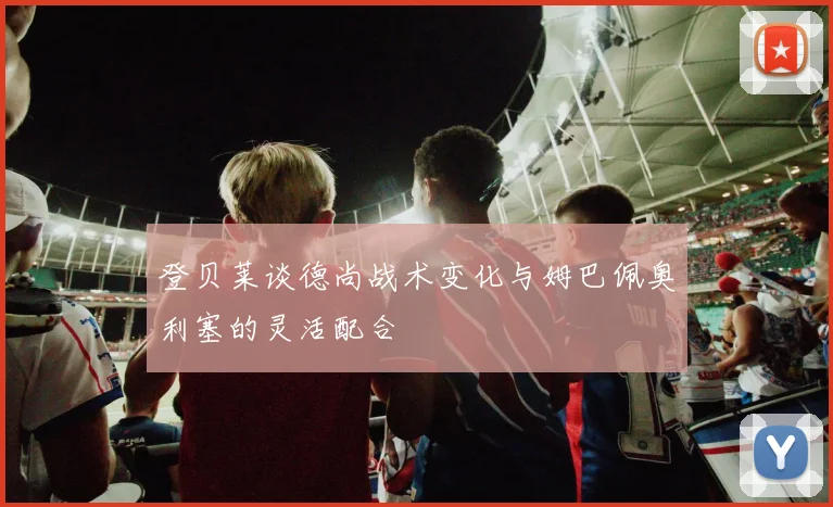 登贝莱谈德尚战术变化与姆巴佩奥利塞的灵活配合