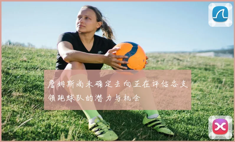 詹姆斯尚未确定去向正在评估各支领跑球队的潜力与机会
