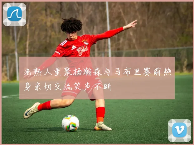 老熟人重聚杨瀚森与马布里赛前热身亲切交流笑声不断