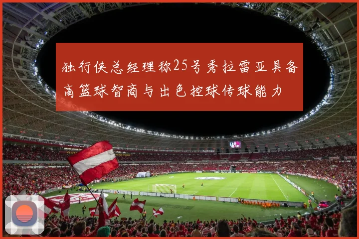 独行侠总经理称25号秀拉雷亚具备高篮球智商与出色控球传球能力