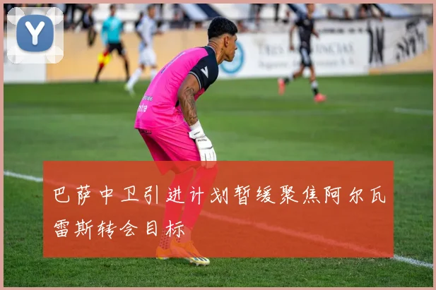 巴萨中卫引进计划暂缓聚焦阿尔瓦雷斯转会目标