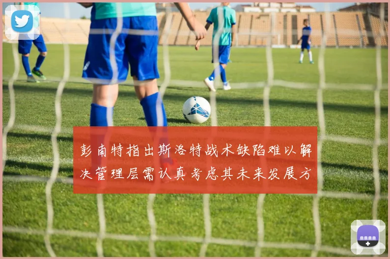 彭南特指出斯洛特战术缺陷难以解决管理层需认真考虑其未来发展方向