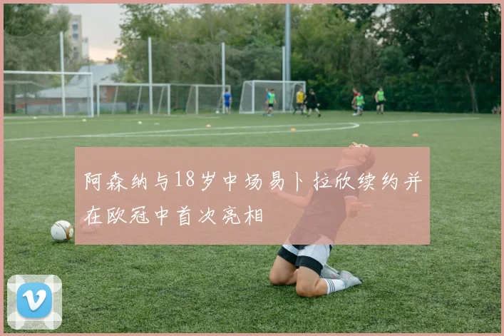 阿森纳与18岁中场易卜拉欣续约并在欧冠中首次亮相