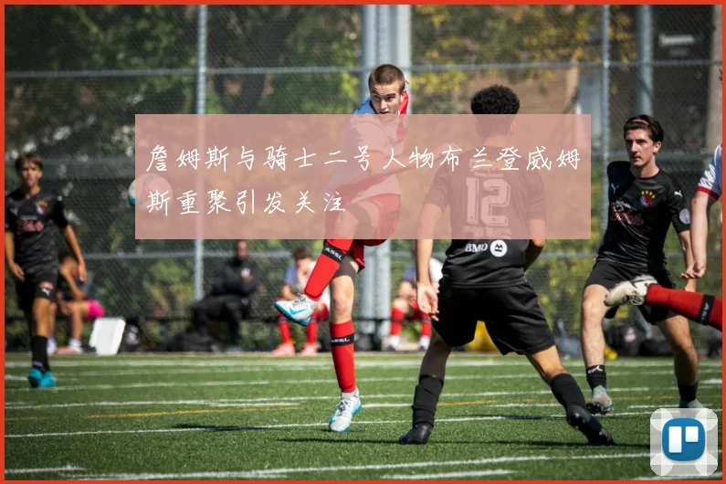 詹姆斯与骑士二号人物布兰登威姆斯重聚引发关注
