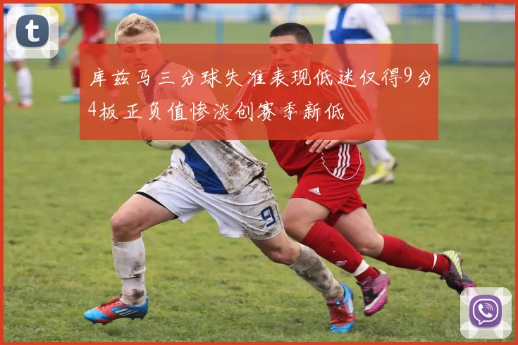 库兹马三分球失准表现低迷仅得9分4板正负值惨淡创赛季新低