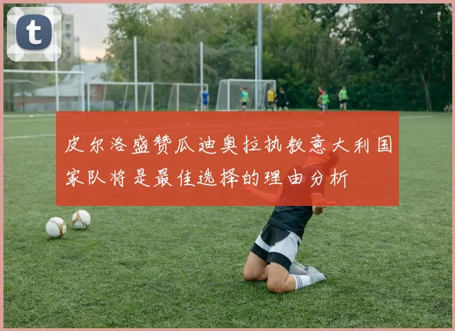 皮尔洛盛赞瓜迪奥拉执教意大利国家队将是最佳选择的理由分析