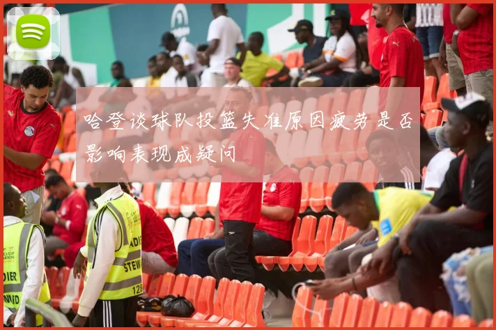 哈登谈球队投篮失准原因疲劳是否影响表现成疑问