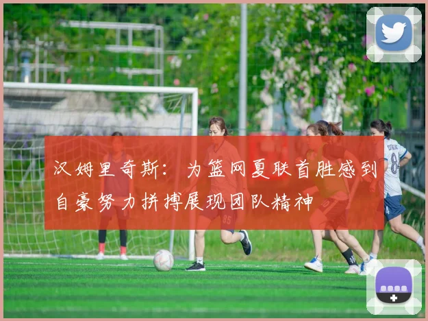 汉姆里奇斯：为篮网夏联首胜感到自豪努力拼搏展现团队精神