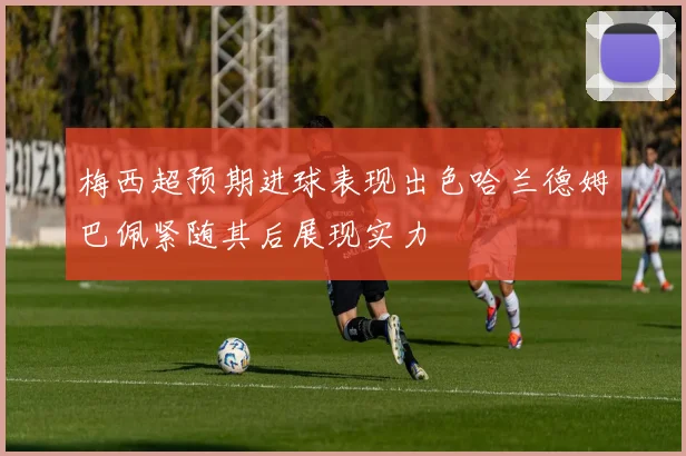 梅西超预期进球表现出色哈兰德姆巴佩紧随其后展现实力