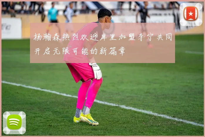 杨瀚森热烈欢迎库里加盟李宁共同开启无限可能的新篇章