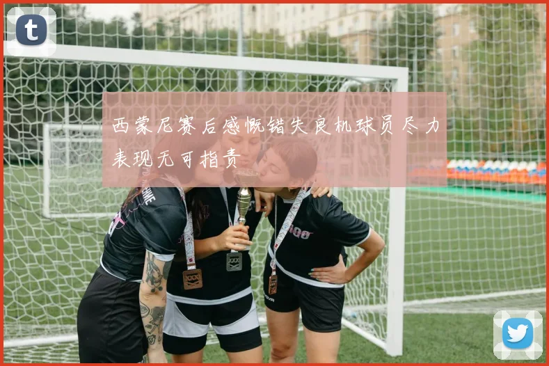 西蒙尼赛后感慨错失良机球员尽力表现无可指责