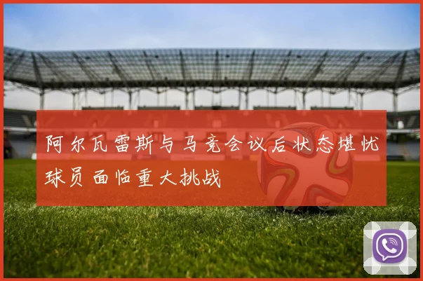 阿尔瓦雷斯与马竞会议后状态堪忧球员面临重大挑战
