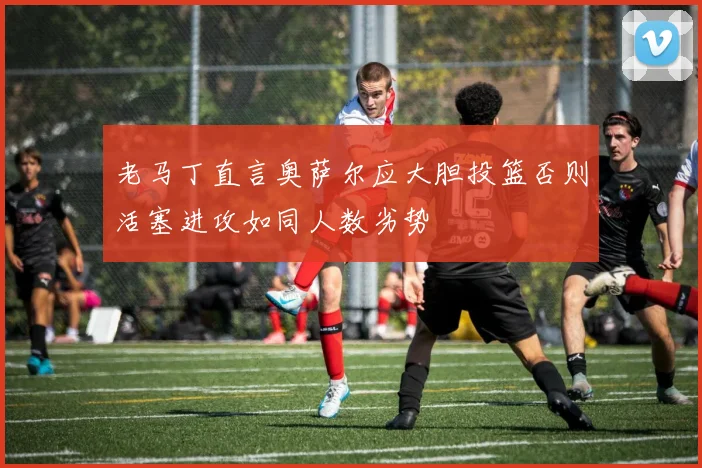 老马丁直言奥萨尔应大胆投篮否则活塞进攻如同人数劣势